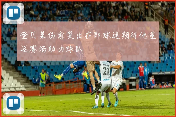 登贝莱伤愈复出在即球迷期待他重返赛场助力球队