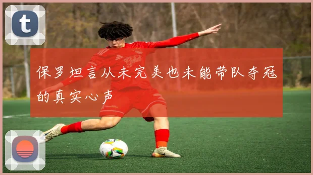 保罗坦言从未完美也未能带队夺冠的真实心声