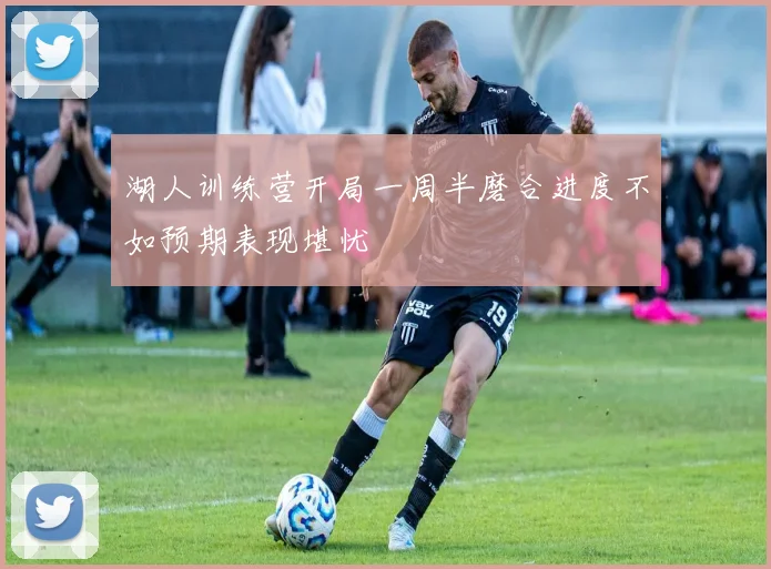 湖人训练营开局一周半磨合进度不如预期表现堪忧