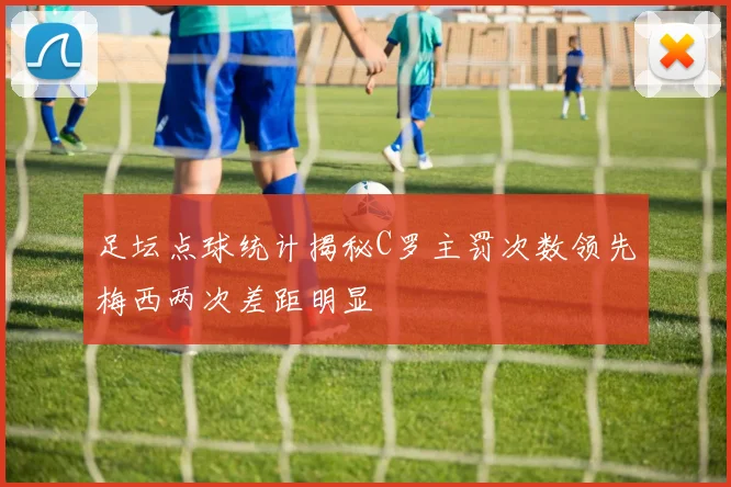 足坛点球统计揭秘C罗主罚次数领先梅西两次差距明显