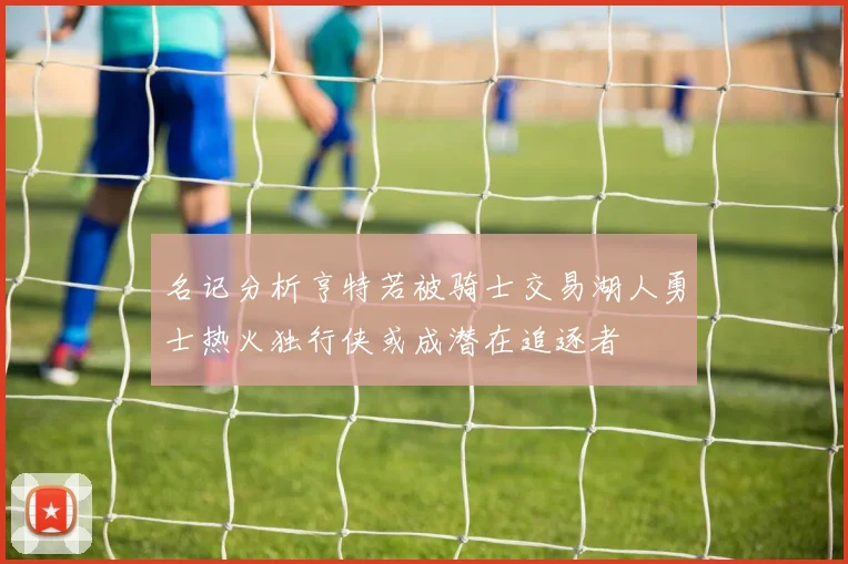 名记分析亨特若被骑士交易湖人勇士热火独行侠或成潜在追逐者