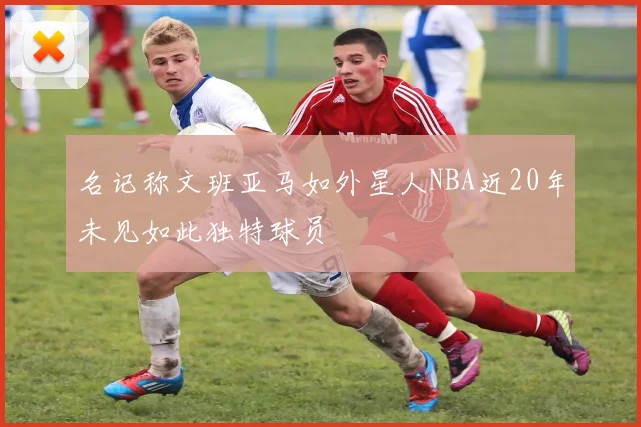 名记称文班亚马如外星人NBA近20年未见如此独特球员