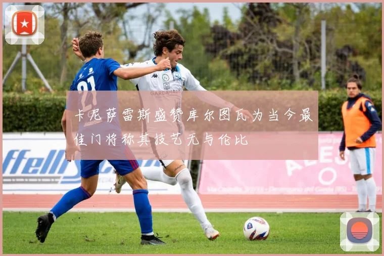 卡尼萨雷斯盛赞库尔图瓦为当今最佳门将称其技艺无与伦比