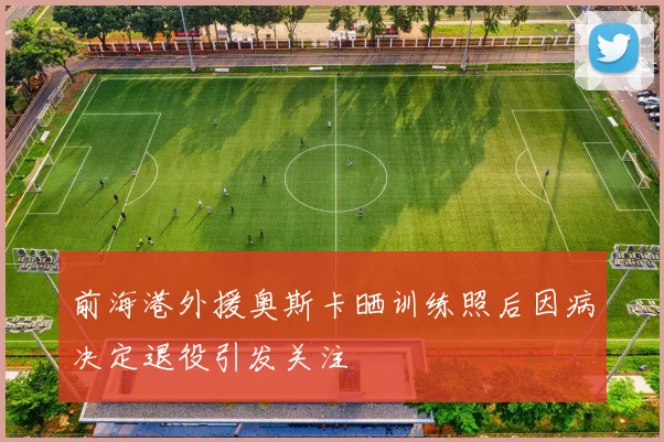 前海港外援奥斯卡晒训练照后因病决定退役引发关注