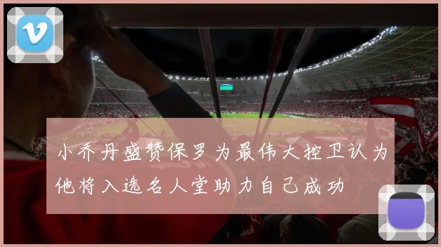 小乔丹盛赞保罗为最伟大控卫认为他将入选名人堂助力自己成功