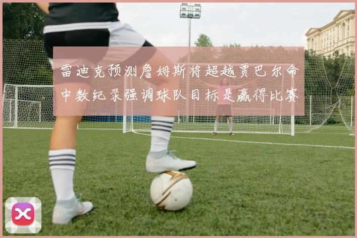 雷迪克预测詹姆斯将超越贾巴尔命中数纪录强调球队目标是赢得比赛