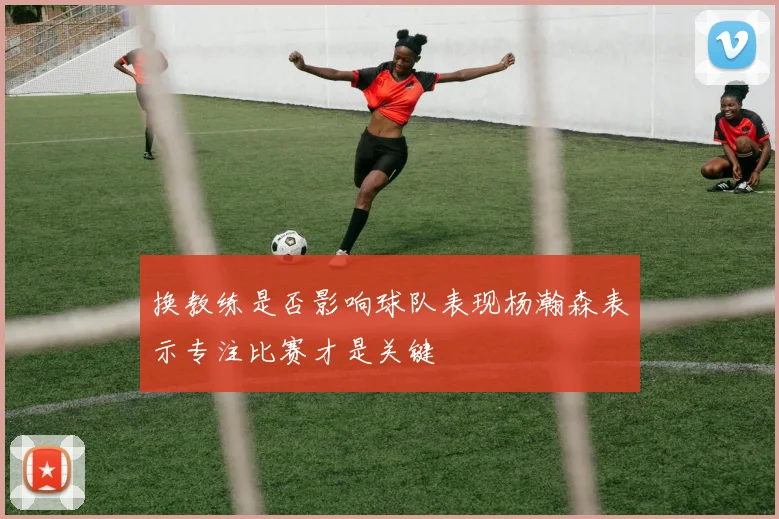 换教练是否影响球队表现杨瀚森表示专注比赛才是关键