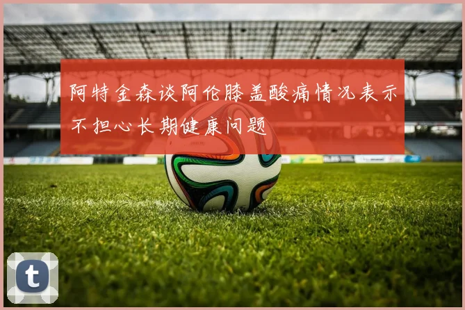 阿特金森谈阿伦膝盖酸痛情况表示不担心长期健康问题
