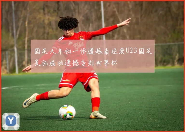国足大年初一惨遭越南逆袭U23国足复仇成功遗憾告别世界杯