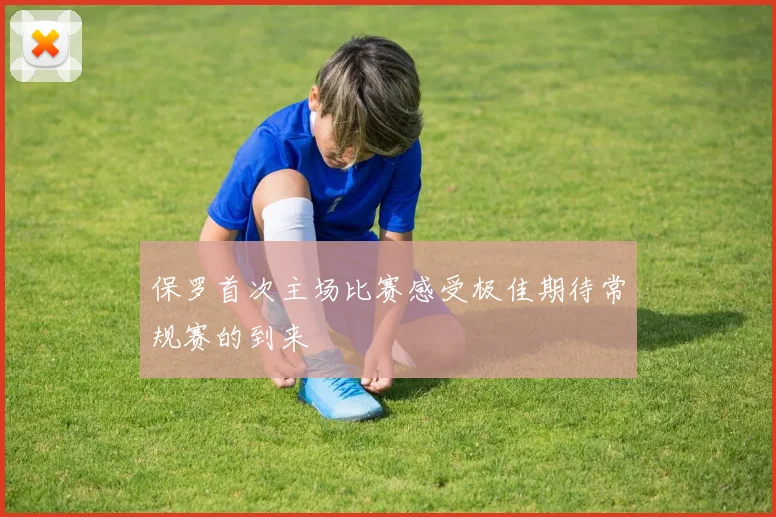 保罗首次主场比赛感受极佳期待常规赛的到来