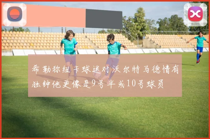 希勒称纽卡球迷对沃尔特马德情有独钟他更像是9号半或10号球员