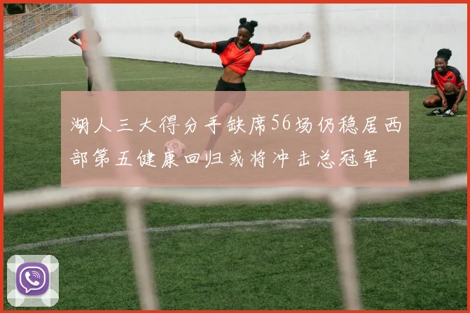 湖人三大得分手缺席56场仍稳居西部第五健康回归或将冲击总冠军