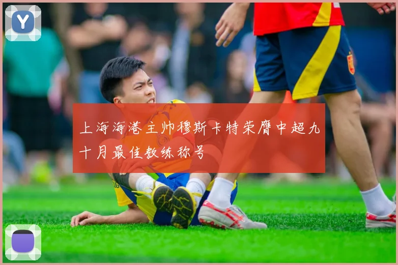 上海海港主帅穆斯卡特荣膺中超九十月最佳教练称号