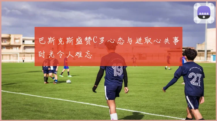 巴斯克斯盛赞C罗心态与进取心共事时光令人难忘