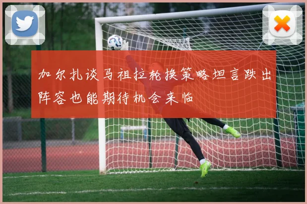 加尔扎谈马祖拉轮换策略坦言跌出阵容也能期待机会来临