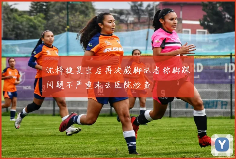 沈梓捷复出后再次崴脚记者称脚踝问题不严重未去医院检查