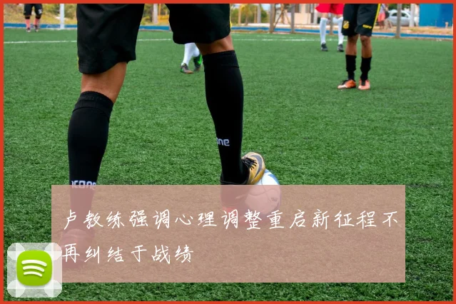 卢教练强调心理调整重启新征程不再纠结于战绩