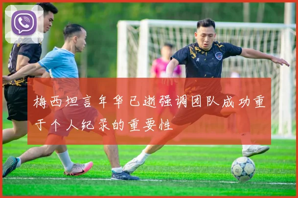 梅西坦言年华已逝强调团队成功重于个人纪录的重要性