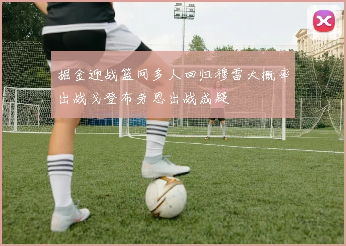 掘金迎战篮网多人回归穆雷大概率出战戈登布劳恩出战成疑