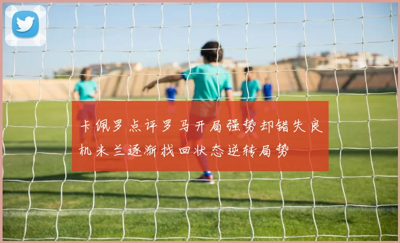 卡佩罗点评罗马开局强势却错失良机米兰逐渐找回状态逆转局势