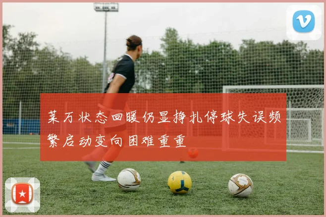 莱万状态回暖仍显挣扎停球失误频繁启动变向困难重重